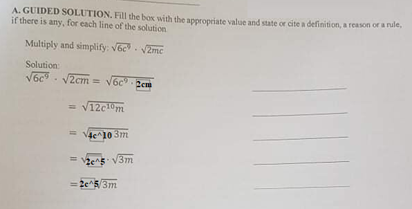 A. GUIDED SOLUTION. Fill the box with the appropriate value and state or cite a definition, a reason or a nule,
if there is any, for each line of the solution
Multiply and simplify: V6c V2mc
Solution:
V6c - V2cm = V6c 2cm
= V12c10m
= V4c^10 3m
= 2e^5 V3m
= 2c^5/3m
