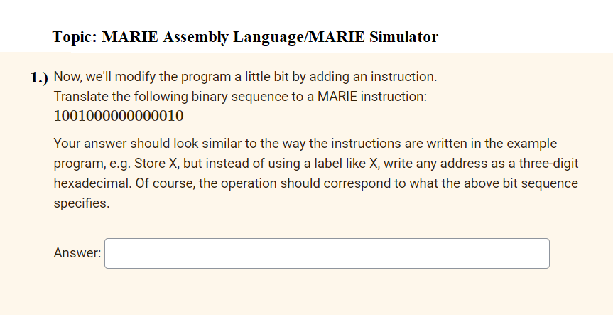 Topic: MARIE Assembly Language/MARIE Simulator
1.) Now, we'll modify the program a little bit by adding an instruction.
Translate the following binary sequence to a MARIE instruction:
1001000000000010
Your answer should look similar to the way the instructions are written in the example
program, e.g. Store X, but instead of using a label like X, write any address as a three-digit
hexadecimal. Of course, the operation should correspond to what the above bit sequence
specifies.
Answer:
