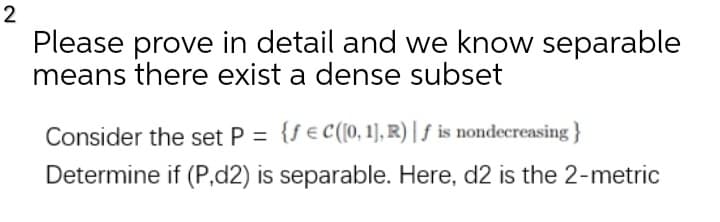 Please prove in detail and we know separable
means there exist a dense subset
Consider the set P = {f €c(0, 1], R) | ƒ is nondecreasing}
Determine if (P,d2) is separable. Here, d2 is the 2-metric
2.
