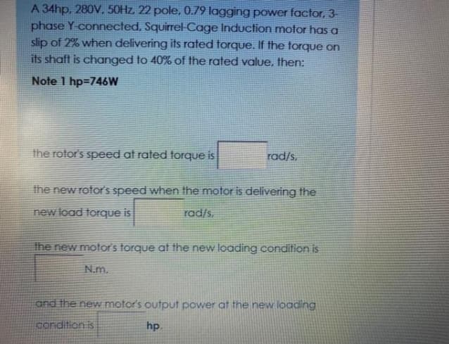 A 34hp, 280V, 50HZ, 22 pole, 0.79 lagging power factor, 3
phase Y-connected, Squirrel-Cage Induction motor has a
slip of 2% when delivering its rated torque. If the torque on
its shaft is changed to 40% of the rated value, then:
Note 1 hp=746W
the rotor's speed at rated torque is
rad/s.
the new rotorS speed when the motor is delivering the
new load torque is
rad/s.
the new motor's torque at the new loading condition is
N.m.
and the new motor's output power at the new loading
condition is
hp.
