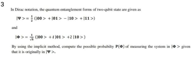 3
In Dirac notation, the quantum entanglement forms of two-qubit state are given as
|4> = (100 > + |01> - |10 > +|11>)
and
|0> = (100 > +i |01 > +2 |10 >)
By using the implicit method, compute the possible probabilty P(*) of measuring the system in | > given
that it is originally in |Y >.
