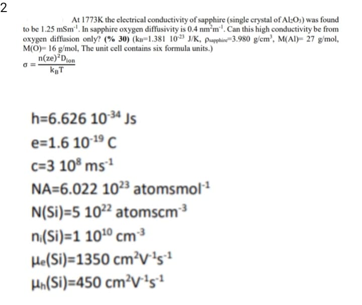 2
At 1773K the electrical conductivity of sapphire (single crystal of Al;Os) was found
to be 1.25 mSm'. In sapphire oxygen diffusivity is 0.4 nm°m'. Can this high conductivity be from
oxygen diffusion only? (% 30) (kB=1.381 1023 J/K, psapphire=3.980 g/cm², M(Al)= 27 g/mol,
M(O)= 16 g/mol, The unit cell contains six formula units.)
n(ze)²Djon
kgT
h=6.626 103ª Js
e=1.6 1019 C
c=3 10® ms²
NA=6.022 10²3 atomsmol
N(Si)=5 10²² atomscm³
n.(Si)=1 101º cm³
He(Si)=1350 cm²V's!
Hn(Si)=450 cm²V1s?
