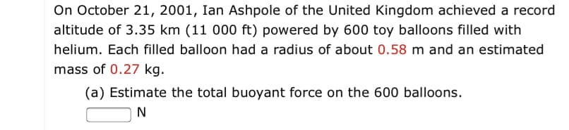 On October 21, 2001, Ian Ashpole of the United Kingdom achieved a record
altitude of 3.35 km (11 000 ft) powered by 600 toy balloons filled with
helium. Each filled balloon had a radius of about 0.58 m and an estimated
mass of 0.27 kg.
(a) Estimate the total buoyant force on the 600 balloons.
N
