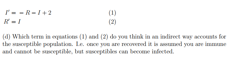 I' = - R – I +2
(1)
(2)
R' = I
(d) Which term in equations (1) and (2) do you think in an indirect way accounts for
the susceptible population. I.e. once you are recovered it is assumed you are immune
and cannot be susceptible, but susceptibles can become infected.
