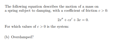 The following equation describes the motion of a mass on
a spring subject to damping, with a coefficient of friction c > 0:
2.1" + cr' + 3x = 0.
For which values of c > 0 is the system:
(b) Overdamped?
