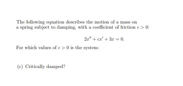 The following equation describes the motion of a mass on
a spring subject to damping, with a coefficient of friction c> 0:
21" + cz' + 3r = 0.
For which values of c > 0 is the system:
(c) Critically damped?
