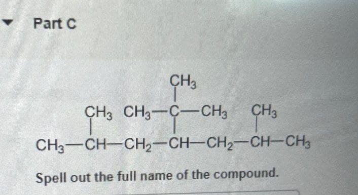 Part C
CH3
CH3 CH3-C-CH3
CH3
CH3
CH3-CH-CH2-CH-CH2-CH-CH3
Spell out the full name of the compound.