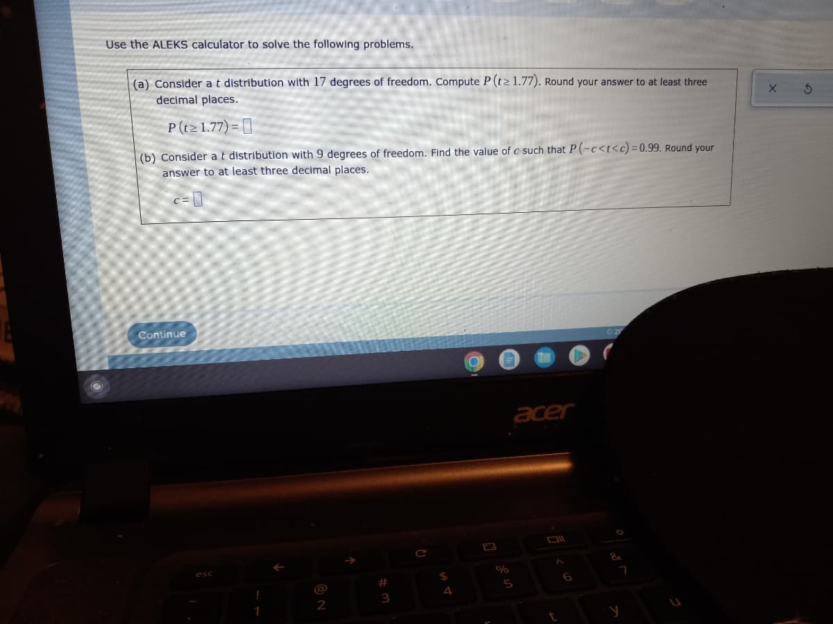 Use the ALEKS calculator to solve the following problems.
(a) Consider a t distribution with 17 degrees of freedom. Compute P (t≥ 1.77). Round your answer to at least three
decimal places.
P(t≥ 1.77)=
(b) Consider a t distribution with 9 degrees of freedom. Find the value of c such that P(-c<t<c) = 0.99. Round your
answer to at least three decimal places.
c=0
acer
DI
^
Continue
esc
!
1
2
#
3
C
$
4
9
%
5
t
&
7
y
X 5