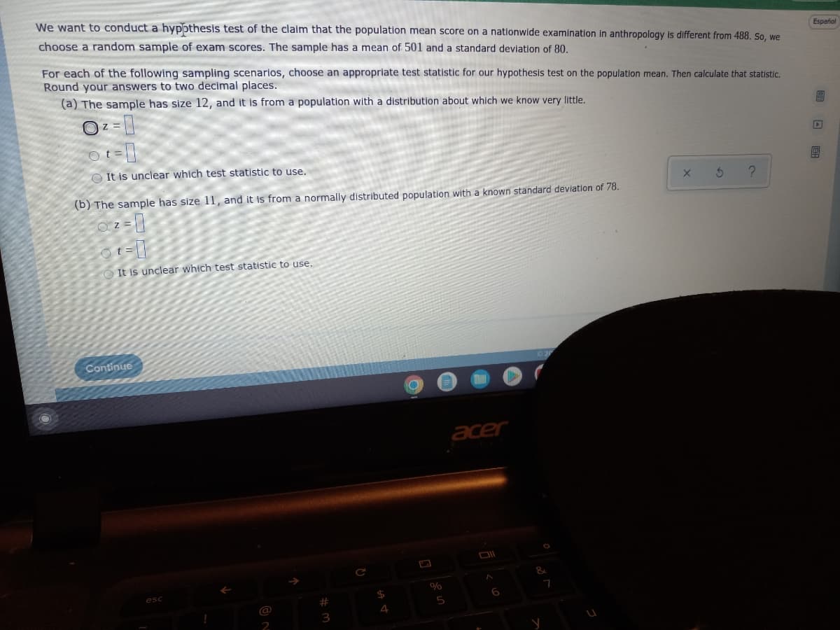 We want to conduct a hypothesis test of the claim that the population mean score on a nationwide examination in anthropology is different from 488. So, we
choose a random sample of exam scores. The sample has a mean of 501 and a standard deviation of 80.
Español
For each of the following sampling scenarios, choose an appropriate test statistic for our hypothesis test on the population mean. Then calculate that statistic.
Round your answers to two decimal places.
(a) The sample has size 12, and it is from a population with a distribution about which we know very little.
OZ =
ot=
It is unclear which test statistic to use.
X
3
?
(b) The sample has size 11, and it is from a normally distributed population with a known standard deviation of 78.
Z=
2-0
t
It is unclear which test statistic to use.
acer
6
Continue
esc
!
@
#
3
$
4
%
5
y
7
005: