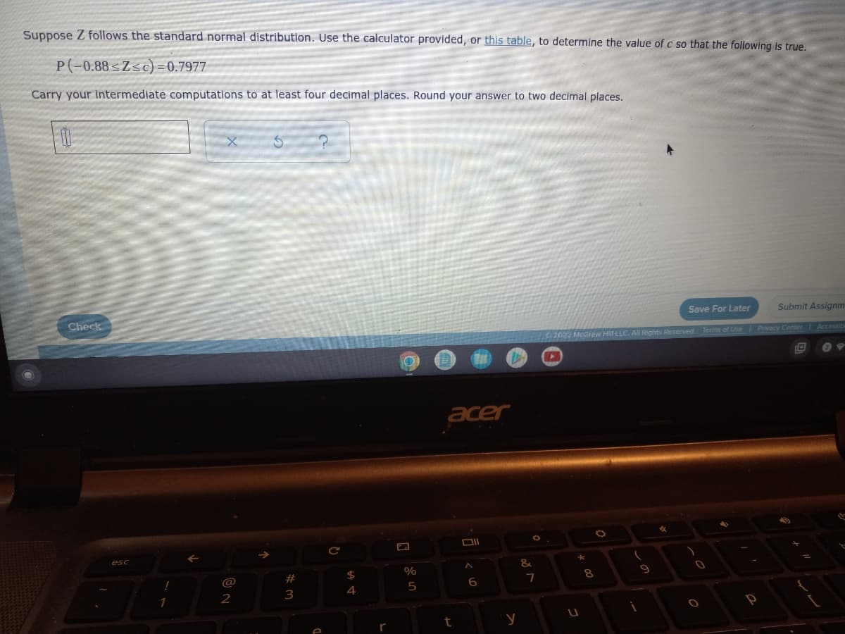 Suppose Z follows the standard normal distribution. Use the calculator provided, or this table, to determine the value of c so that the following is true.
P(-0.88≤Z≤c)=0.7977
Carry your intermediate computations to at least four decimal places. Round your answer to two decimal places.
0
5
Save For Later
Submit Assignm
Check
Terms of Use | Privacy Center | Accessiba
4
esc
!
1
@
2
#
3
C
$
4
r
%
5
acer
6
t
y
&
O
7
2022 McGraw Hill LLC. All Rights Reserved.
%
*
U
8
i
9
0