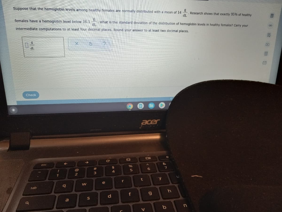 Suppose that the hemoglobin levels among healthy females are normally distributed with a mean of 14 g
Research shows that exactly 95% of healthy
.
dL
females have a hemoglobin level below 16.1
g
. What is the standard deviation of the distribution of hemoglobin levels in healthy females? Carry your
dL
intermediate computations to at least four decimal places. Round your answer to at least two decimal places.
X
5
acer
Oll
g
dL
Check
of
a
tab
esc
1
q
a
@
2
© N
W
S
#
3
e
Q
d
$
4
r
L
%
5
f
t
V
60
g
&
y
O
7
b
h
U
n
G
(50 8