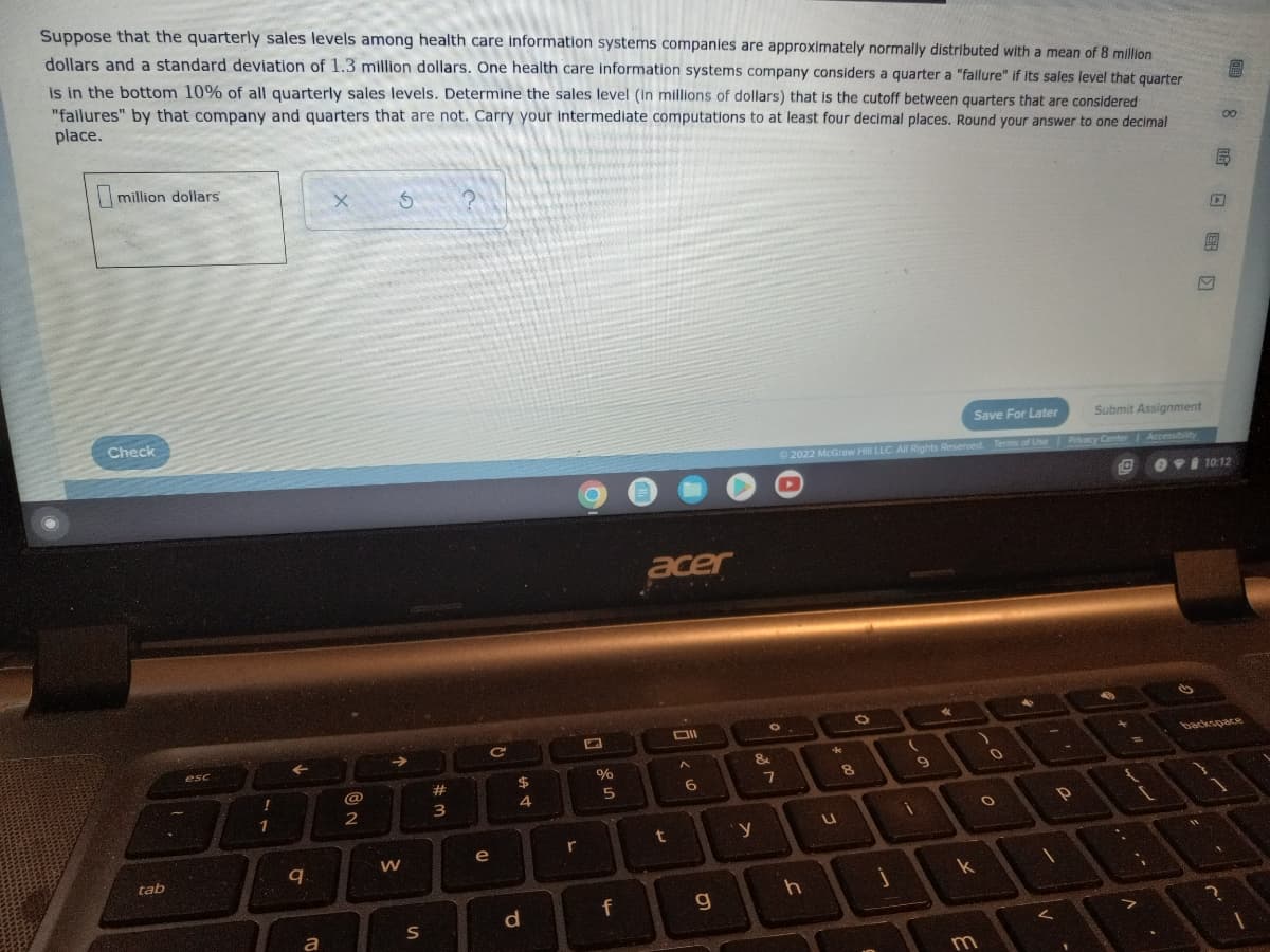 Suppose that the quarterly sales levels among health care information systems companies are approximately normally distributed with a mean of 8 million
dollars and a standard deviation of 1.3 million dollars. One health care information systems company considers a quarter a "fallure" if its sales level that quarter
is in the bottom 10% of all quarterly sales levels. Determine the sales level (in millions of dollars) that is the cutoff between quarters that are considered
"failures" by that company and quarters that are not. Carry your Intermediate computations to at least four decimal places. Round your answer to one decimal
place.
million dollars
X
S
Save For Later
Ⓒ2022 McGraw Hill LLC. All Rights Reserved. Terms of Use
4
O
*
Check
tab
esc
!
1
←
9.
a
@
2
→
W
S
#
N =
3
C
e
$
4
d
r
%
5
f
acer
Oll
A
t
6
g
O.
&
7
y
h
*
u
8
j
(
1
9
k
m
0
O
P
1
M
Submit Assignment
Privacy Center Accessibility
10:12
backspace
{
1
8民口團
11
D
?
