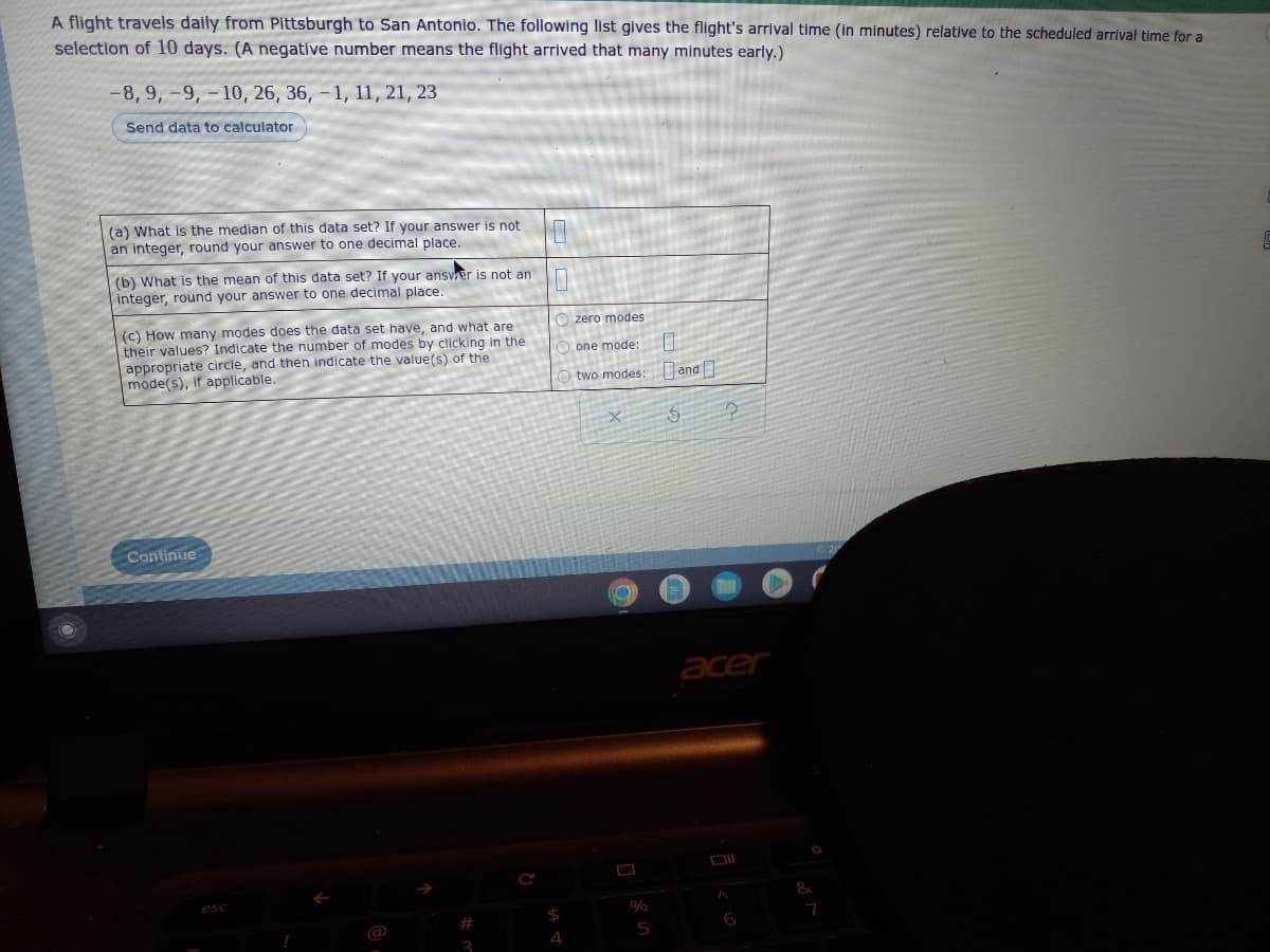 A flight travels daily from Pittsburgh to San Antonio. The following list gives the flight's arrival time (in minutes) relative to the scheduled arrival time for a
selection of 10 days. (A negative number means the flight arrived that many minutes early.)
-8, 9, -9,-10, 26, 36, -1, 11, 21, 23
Send data to calculator
not
(a) What is the median of this data set? If your answer.
an integer, round your answer to one decimal place.
(b) What is the mean of this data set? If your answer is not an
integer, round your answer to one decimal place.
Ozero modes
(c) How many modes does the data set have, and what are
their values? Indicate the number of modes by clicking in the
appropriate circle, and then indicate the value(s) of the
mode(s), if applicable.
one mode:
0
two modes: and
5
2
Continue
acer
esc
!
@
3
$
4
%
5
6
&
7