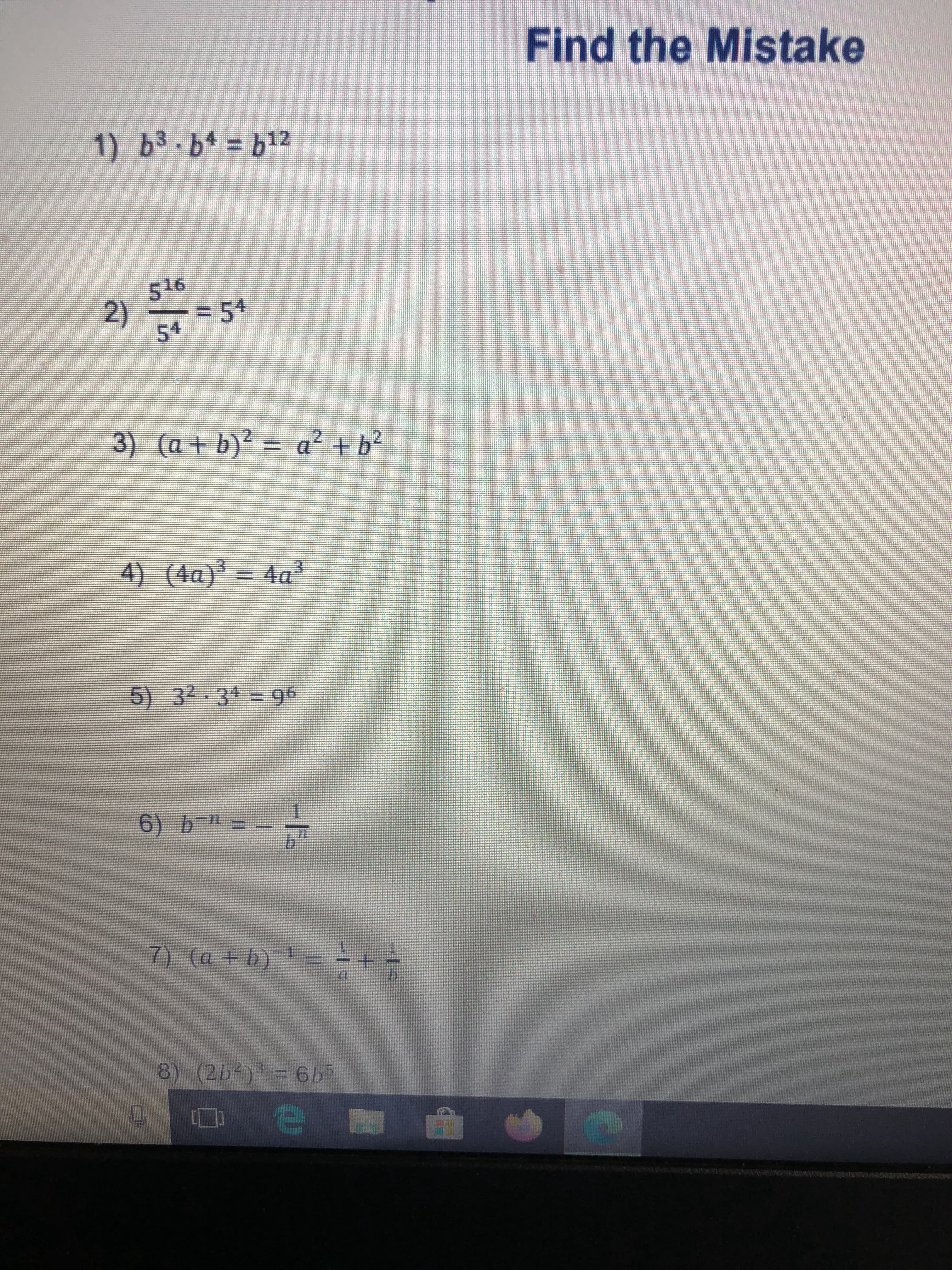 ### Find the Mistake

Below are several mathematical expressions. Each expression contains an error. Your task is to identify the mistake in each one.

1. \( b^3 \cdot b^4 = b^{12} \)

2. \( \frac{5^{16}}{5^4} = 5^4 \)

3. \( (a + b)^2 = a^2 + b^2 \)

4. \( (4a)^3 = 4a^3 \)

5. \( 3^2 \cdot 3^4 = 9^6 \)

6. \( b^{-n} = -\frac{1}{b^n} \)

7. \( (a + b)^{-1} = \frac{1}{a} + \frac{1}{b} \)

8. \( (2b^2)^3 = 6b^5 \)


#### Explanation of Mistakes:

1. **Error in Multiplication of Exponents**: Correct result should be \( b^{3+4} = b^7 \).

2. **Error in Division of Exponents**: Correct result should be \( \frac{5^{16}}{5^4} = 5^{16-4} = 5^{12} \).

3. **Error in Expansion of Binomial**: Correct result should be \( (a + b)^2 = a^2 + 2ab + b^2 \).

4. **Error in Cubing a Product**: Correct result should be \( (4a)^3 = 4^3a^3 = 64a^3 \).

5. **Error in Multiplication of Exponents**: Correct result should be \( 3^2 \cdot 3^4 = 3^{2+4} = 3^6 \).

6. **Error in Negative Exponent Rule**: Correct result should be \( b^{-n} = \frac{1}{b^n} \). The negative exponent does not introduce a negative sign in the fraction.

7. **Error in Reciprocal of Sum**: Correct result should be \( (a + b)^{-1} = \frac{1}{a + b} \).

8. **Error in Exponential Rule for Products**: Correct result should be \( (2b^2)^3 = 2^3(b^