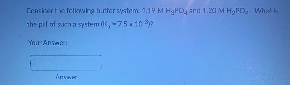 Consider the following buffer system: 1.19 M H3PO4 and 1.20 M H₂PO4-. What is
the pH of such a system (K₂ = 7.5 x 10-³)?
Your Answer:
Answer