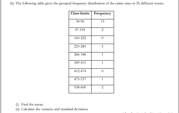 (b). The following table gives the grouped frequency distribution of the crime rates in 25 different towns.
Class limits
Frequency
34-96
13
97-159
160-222
223-285
286-348
1
349-411
1
412-474
475-537
538-600
0. Find the mean.
(1). Calculate the variance and standard deviation.
