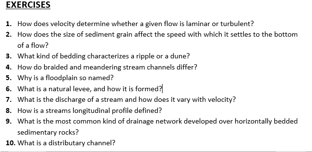 EXERCISES
1. How does velocity determine whether a given flow is laminar or turbulent?
2. How does the size of sediment grain affect the speed with which it settles to the bottom
of a flow?
3. What kind of bedding characterizes a ripple or a dune?
4. How do braided and meandering stream channels differ?
5. Why is a floodplain so named?
6. What is a natural levee, and how it is formed?
7. What is the discharge of a stream and how does it vary with velocity?
8. How is a streams longitudinal profile defined?
9. What is the most common kind of drainage network developed over horizontally bedded
sedimentary rocks?
10. What is a distributary channel?
