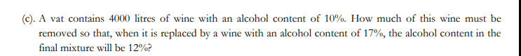 (c). A vat contains 4000 litres of wine with an alcohol content of 10%. How much of this wine must be
removed so that, when it is replaced by a wine with an alcohol content of 17%, the alcohol content in the
final mixture will be 12%?
