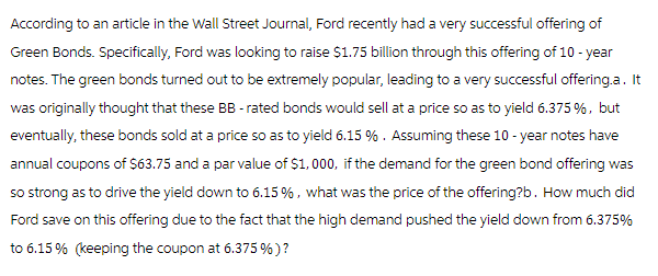 According to an article in the Wall Street Journal, Ford recently had a very successful offering of
Green Bonds. Specifically, Ford was looking to raise $1.75 billion through this offering of 10-year
notes. The green bonds turned out to be extremely popular, leading to a very successful offering.a. It
was originally thought that these BB- rated bonds would sell at a price so as to yield 6.375 %, but
eventually, these bonds sold at a price so as to yield 6.15 %. Assuming these 10-year notes have
annual coupons of $63.75 and a par value of $1,000, if the demand for the green bond offering was
so strong as to drive the yield down to 6.15%, what was the price of the offering?b. How much did
Ford save on this offering due to the fact that the high demand pushed the yield down from 6.375%
to 6.15% (keeping the coupon at 6.375 %)?