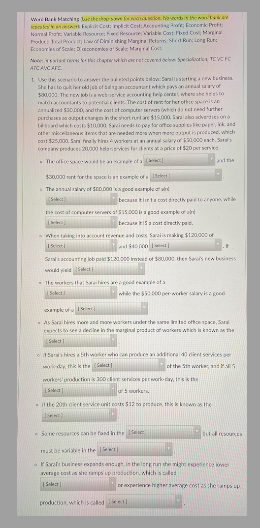 Word Bank Matching (Use the drop-down for each question. No words in the word bank are
repeated in an answer): Explicit Cost; Implicit Cost; Accounting Profit; Economic Profit;
Normal Profit; Variable Resource; Fixed Resource; Variable Cost; Fixed Cost; Marginal
Product; Total Product; Law of Diminishing Marginal Returns; Short Run; Long Run;
Economies of Scale; Diseconomies of Scale; Marginal Cost.
Note: important terms for this chapter which are not covered below: Specialization; TC VC FC
ATC AVC AFC.
1. Use this scenario to answer the bulleted points below: Sarai is starting a new business.
She has to quit her old job of being an accountant which pays an annual salary of
$80,000. The new job is a web-service accounting help center, where she helps to
match accountants to potential clients. The cost of rent for her office space is an
annualized $30,000, and the cost of computer servers (which do not need further
purchases as output changes in the short run) are $15,000. Sarai also advertises on al
billboard which costs $10,000. Sarai needs to pay for office supplies like paper, ink, and
other miscellaneous items that are needed more when more output is produced, which
cost $25,000. Sarai finally hires 4 workers at an annual salary of $50,000 each. Sarai's
company produces 20,000 help-services for clients at a price of $20 per service.
The office space would be an example of a [Select]
$30,000 rent for the space is an example of a [Select]
The annual salary of $80,000 is a good example of a(n)
[Select]
the cost of computer servers of $15,000 is a good example of a(n)
[Select]
because it IS a cost directly paid.
because it isn't a cost directly paid to anyone, while
o When taking into account revenue and costs, Sarai is making $120,000 of
[Select]
and $40,000 [Select]
o The workers that Sarai hires are a good example of a
[Select]
[Select]
Sarai's accounting job paid $120,000 instead of $80,000, then Sarai's new business
would yield [Select]
and the
while the $50,000 per-worker salary is a good
. If
example of a
o As Sarai hires more and more workers under the same limited office space, Sarai
expects to see a decline in the marginal product of workers which is known as the
[Select]
workers' production is 300 client services per work-day, this is the
[Select]
of 5 workers.
o If Sarai's hires a 5th worker who can produce an additional 40 client services per
work-day, this is the [Select]
of the 5th worker, and if all 5
o If the 20th client service unit costs $12 to produce, this is known as the
[Select]
production, which is called [Select]
Some resources can be fixed in the [Select]
must be variable in the [Select]
o If Sarai's business expands enough, in the long run she might experience lower
average cost as she ramps up production, which is called
[Select]
or experience higher average cost as she ramps up
but all resources