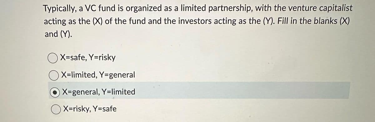 Typically, a VC fund is organized as a limited partnership, with the venture capitalist
acting as the (X) of the fund and the investors acting as the (Y). Fill in the blanks (X)
and (Y).
X=safe, Y=risky
OX-limited, Y-general
X-general, Y=limited
OX=risky, Y=safe