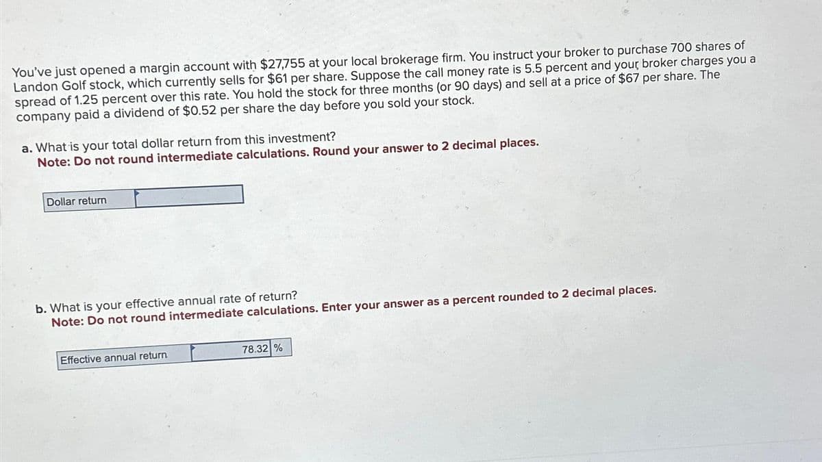 You've just opened a margin account with $27,755 at your local brokerage firm. You instruct your broker to purchase 700 shares of
Landon Golf stock, which currently sells for $61 per share. Suppose the call money rate is 5.5 percent and your broker charges you a
spread of 1.25 percent over this rate. You hold the stock for three months (or 90 days) and sell at a price of $67 per share. The
company paid a dividend of $0.52 per share the day before you sold your stock.
a. What is your total dollar return from this investment?
Note: Do not round intermediate calculations. Round your answer to 2 decimal places.
Dollar return
b. What is your effective annual rate of return?
Note: Do not round intermediate calculations. Enter your answer as a percent rounded to 2 decimal places.
Effective annual return
78.32 %