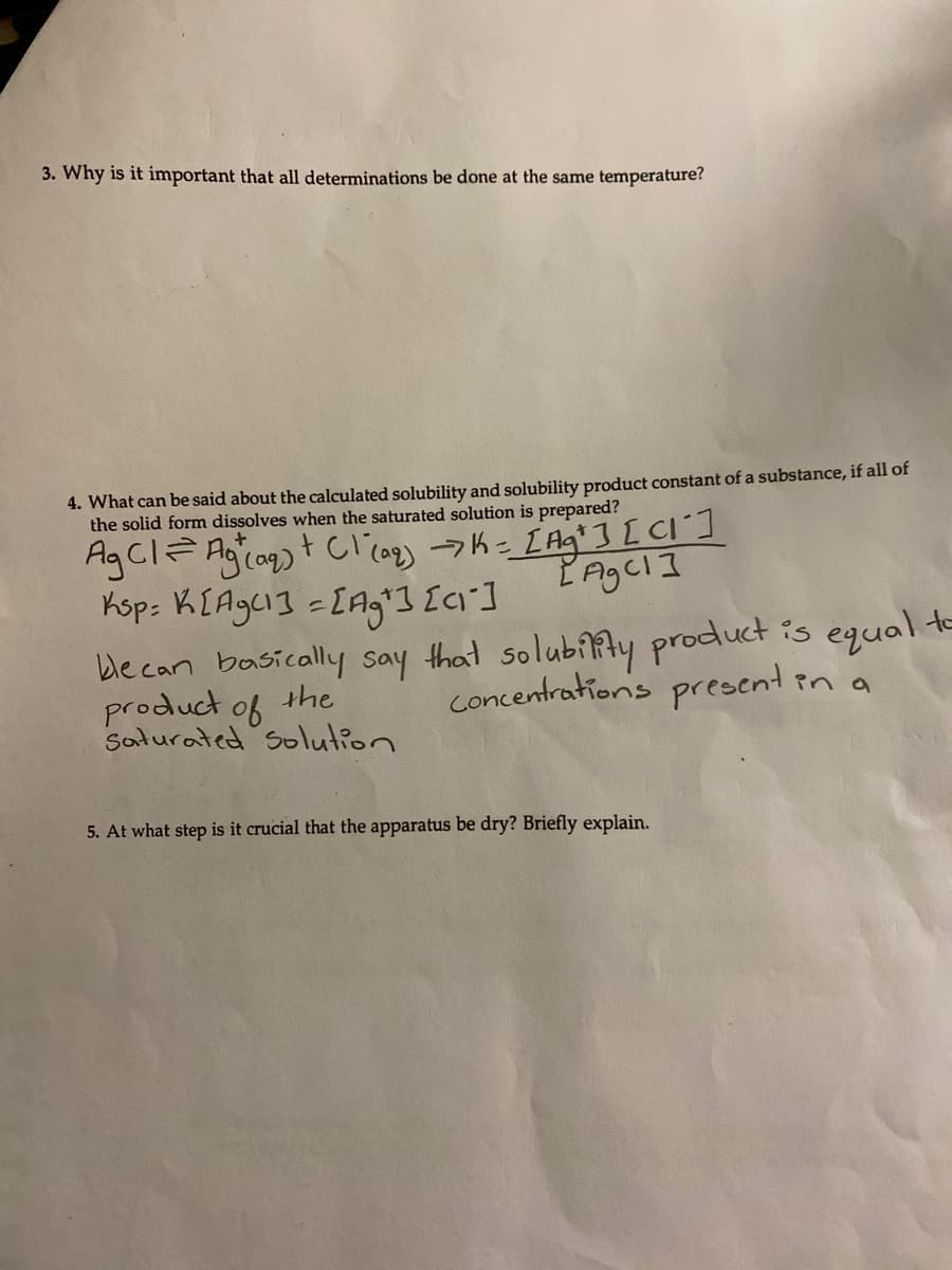 3. Why is it important that all determinations be done at the same temperature?
4. What can be said about the calculated solubility and solubility product constant of a substance, if all of
the solid form dissolves when the saturated solution is prepared?
Ksp: K[Agc13 =[Ag'3 Ic]
ble can basically say that solubiAy product is equal e
product of
Saturated Solution
the
concentrations present in a
5. At what step is it crucial that the apparatus be dry? Briefly explain.
