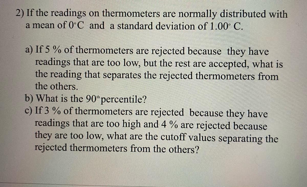 2) If the readings on thermometers are normally distributed with
a mean of 0 C and a standard deviation of 1.00 C.
a) If 5 % of thermometers are rejected because they have
readings that are too low, but the rest are accepted, what is
the reading that separates the rejected thermometers from
the others.
b) What is the 90*percentile?
c) If 3 % of thermometers are rejected because they have
readings that are too high and 4 % are rejected because
they are too low, what are the cutoff values separating the
rejected thermometers from the others?
