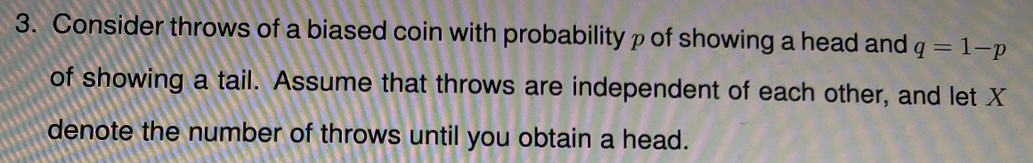 3. Consider throws of a biased coin with probability p of showing a head and q = 1-p
of showing a tail. Assume that throws are independent of each other, and let X
denote the number of throws until you obtain a head.
