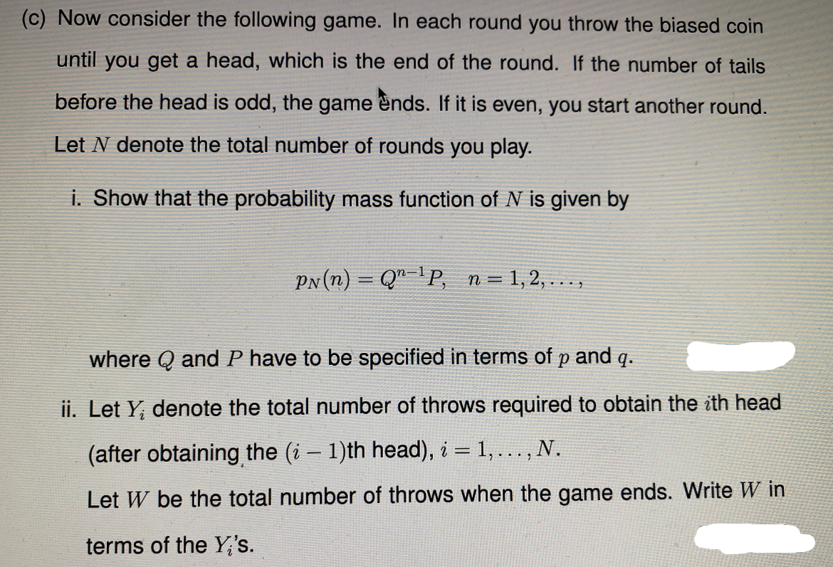 (c) Now consider the following game. In each round you throw the biased coin
until you get a head, which is the end of the round.
the number of tails
before the head is odd, the game ends. If it is even, you start another round.
Let N denote the total number of rounds you play.
i. Show that the probability mass function of N is given by
PN (n) = Q"-P, n= 1,2, ...,
where Q and P have to be specified in terms of p and q.
ii. Let Y, denote the total number of throws required to obtain the ith head
(after obtaining the (i – 1)th head), i = 1,..., N.
Let W be the total number of throws when the game ends. Write W in
terms of the Y's.
