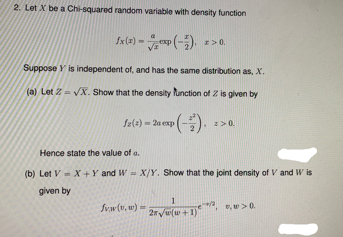 2. Let X be a Chi-squared random variable with density function
a
fx (x) =
exp
x > 0.
Suppose Y is independent of, and has the same distribution as, X.
(a) Let Z = vX. Show that the density function of Z is given by
%3D
fz(z) = 2a exp
z > 0.
Hence state the value of a.
(b) Let V = X +Y and W = X/Y. Show that the joint density of V and W is
given by
1
fv,w(v, w) =
v, w > 0.
ev/2
2T /w(w +1)
