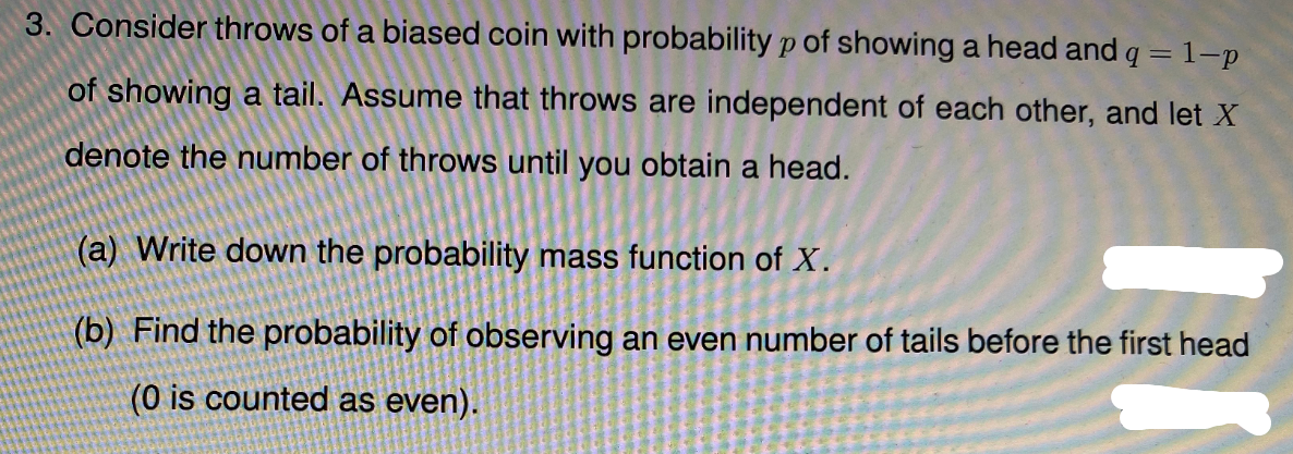 3. Consider throws of a biased coin with probability p of showing a head and q = 1-p
of showing a tail. Assume that throws are independent of each other, and let X
denote the number of throws until you obtain a head.
(a) Write down the probability mass function of X.
(b) Find the probability of observing an even number of tails before the first head
(0 is counted as even).
