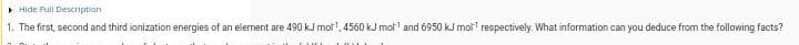 > Hide Full Description
1. The first, second and third ionization energies of an element are 490 kJ mol", 4560 kJ mol and 6950 kJ mol respectively. What information can you deduce from the following facts?
