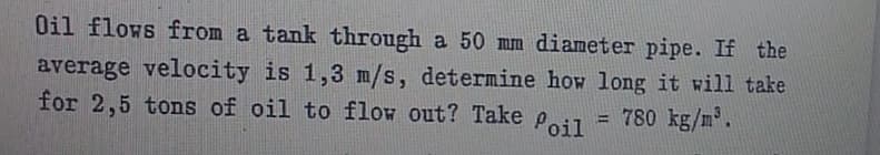 Oil flows from a tank through a 50 mm diameter pipe. If the
average velocity is 1,3 m/s, determine how long it will take
for 2,5 tons of oil to flow out? Take Peil
= 780 kg/m.
