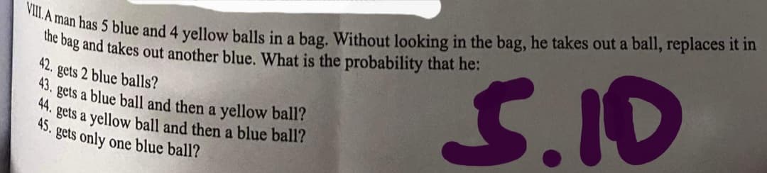 VIII.A man has 5 blue and 4 yellow balls in a bag. Without looking in the bag, he takes out a ball, replaces it in
ie bag and takes out another blue. What is the probability that he:
42.
S.I0
gets 2 blue balls?
43.
gets a blue ball and then a yellow ball?
*: gets a yellow ball and then a blue ball?
45.
gets only one blue ball?
