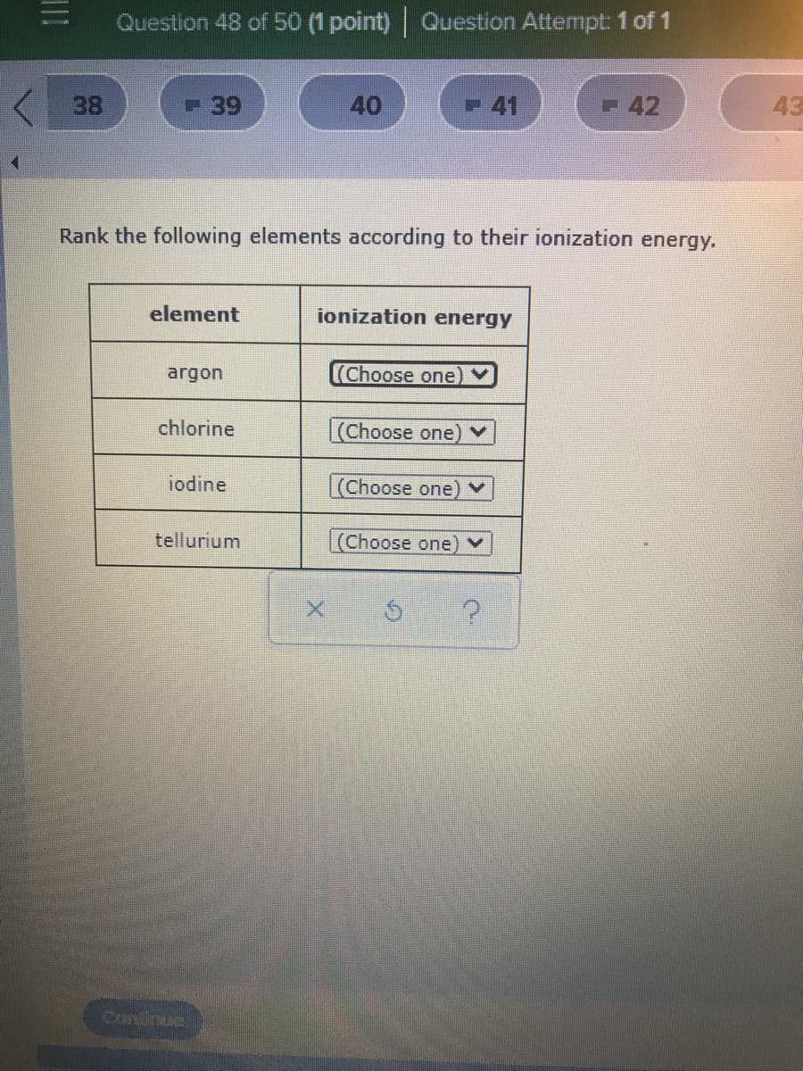 Question 48 of 50 (1 point) Question Attempt: 1 of 1
- 39
40
41
42
43
Rank the following elements according to their ionization energy.
element
ionization energy
argon
Choose one
chlorine
(Choose one)♥
iodine
(Choose one) ▼
tellurium
(Choose one) ▼
Continue
