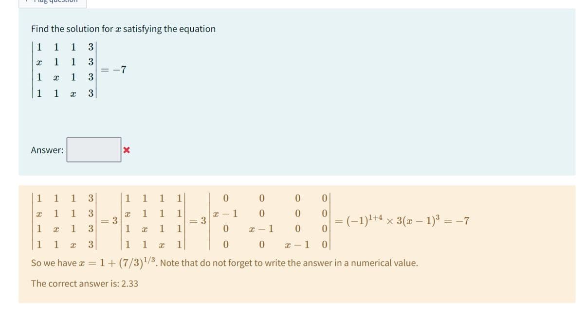 Find the solution for a satisfying the equation
1 1 1 3
1 1 3
1 3
1 X 3
8
1
1
8
Answer:
1
1 3
X
1 3
1
x
13
1 1 x 3
1
1
So we have x =
= -7
X
0
0
0
0 x - 1
1 + (7/3)¹/3. Note that do not forget to write the answer in a numerical value.
= 3
1 1
X
1
1
1 1
1 1 1
1 1
1 X 1
The correct answer is: 2.33
8
||
3
0
x-1
0
0
0
0
x-1
0
= (−1)¹+4 × 3(x − 1)³ = −7
0