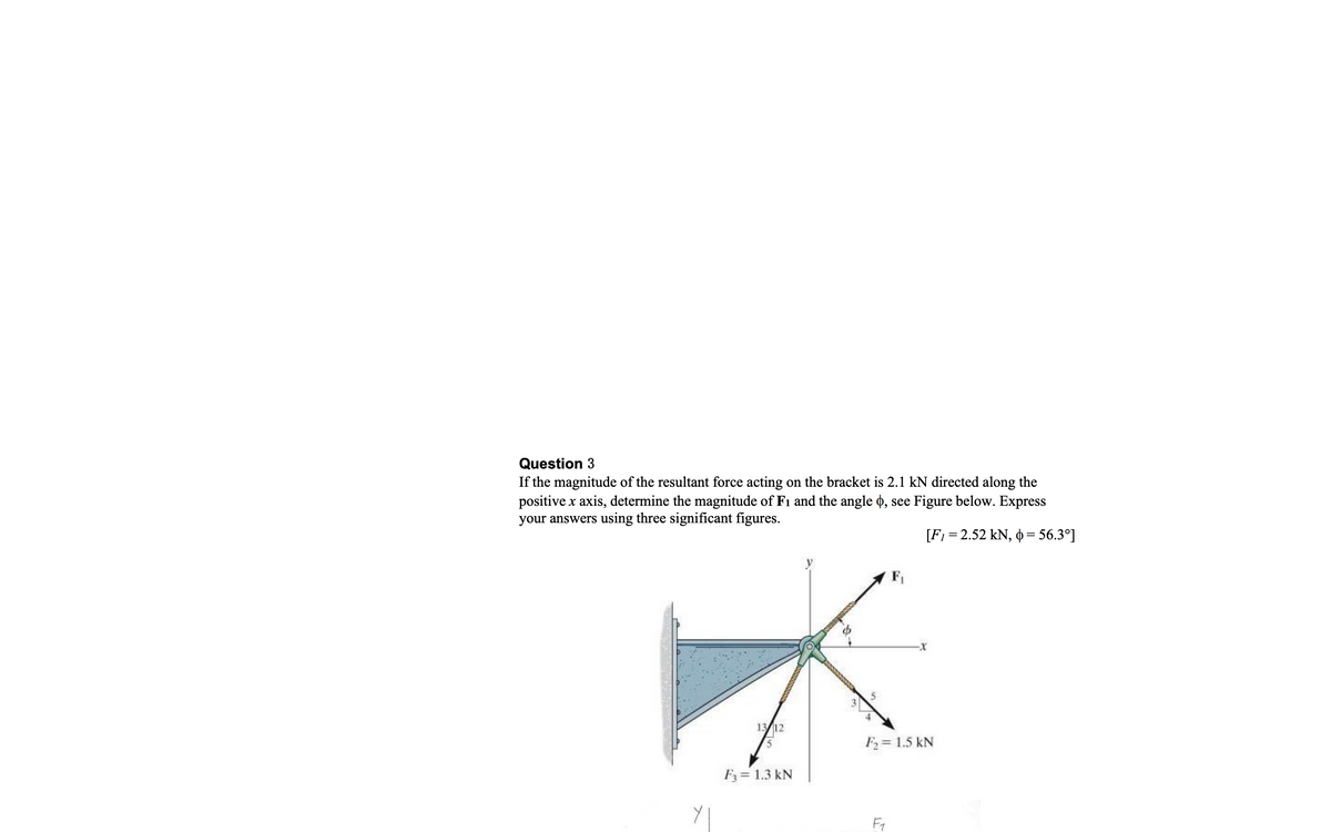 Question 3
If the magnitude of the resultant force acting on the bracket is 2.1 kN directed along the
positive x axis, determine the magnitude of F₁ and the angle d, see Figure below. Express
your answers using three significant figures.
[F₁ = 2.52 kN, 0 = 56.3°]
13/12
5
F3 = 1.3 kN
F₂ = 1.5 kN
F₁