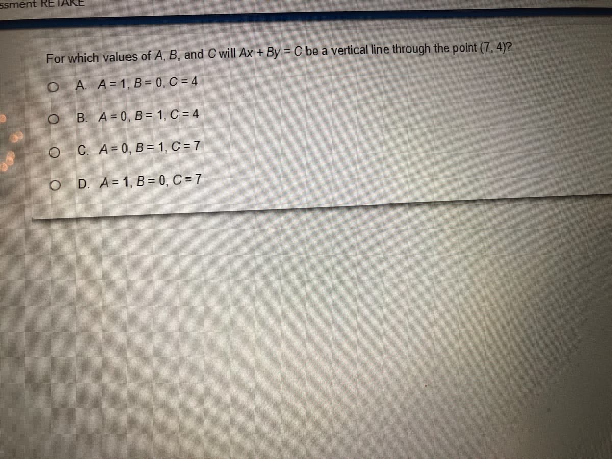 ssment RETAKE
For which values of A, B, and C will Ax + By = C be a vertical line through the point (7, 4)?
A. A= 1, B = 0, C = 4
B. A = 0, B = 1, C = 4
C. A= 0, B = 1, C = 7
D. A = 1, B = 0, C = 7
