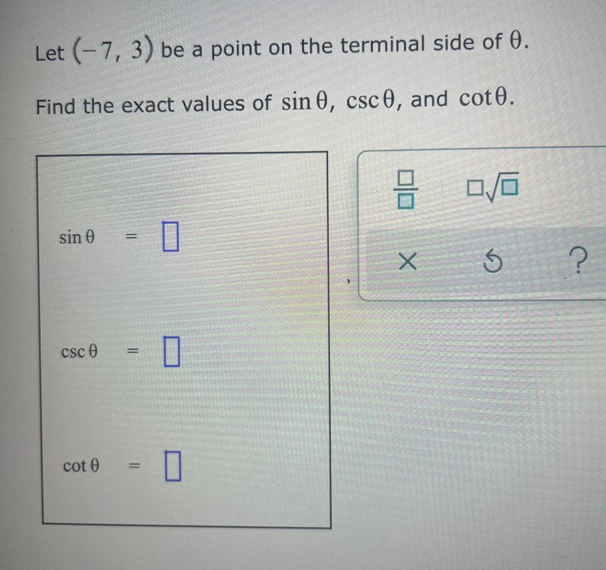 Let (-7, 3) be a point on the terminal side of 0.
Find the exact values of sin 0, csc 0, and cot0.
sin 0
csc 0
cot 0
11
0
1
0
pada
8 0/0
X
G
?