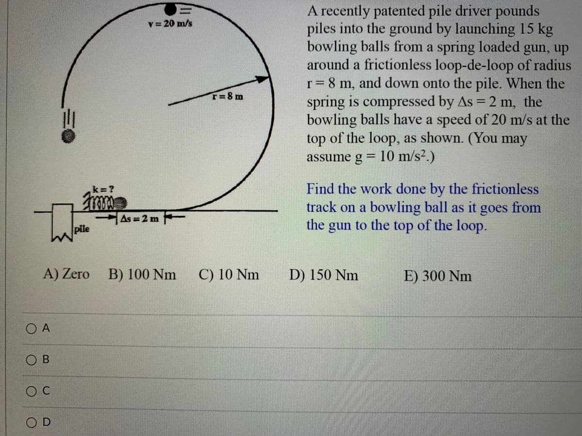 A recently patented pile driver pounds
piles into the ground by launching 15 kg
bowling balls from a spring loaded gun, up
around a frictionless loop-de-loop of radius
r= 8 m, and down onto the pile. When the
spring is compressed by As = 2 m, the
bowling balls have a speed of 20 m/s at the
top of the loop, as shown. (You may
assume g = 10 m/s².)
v = 20 m/s
T=8m
Find the work done by the frictionless
track on a bowling ball as it goes from
the gun to the top of the loop.
k ?
As 2 m
pile
A) Zero
B) 100 Nm
C) 10 Nm
D) 150 Nm
E) 300 Nm
O A
O B
O D
