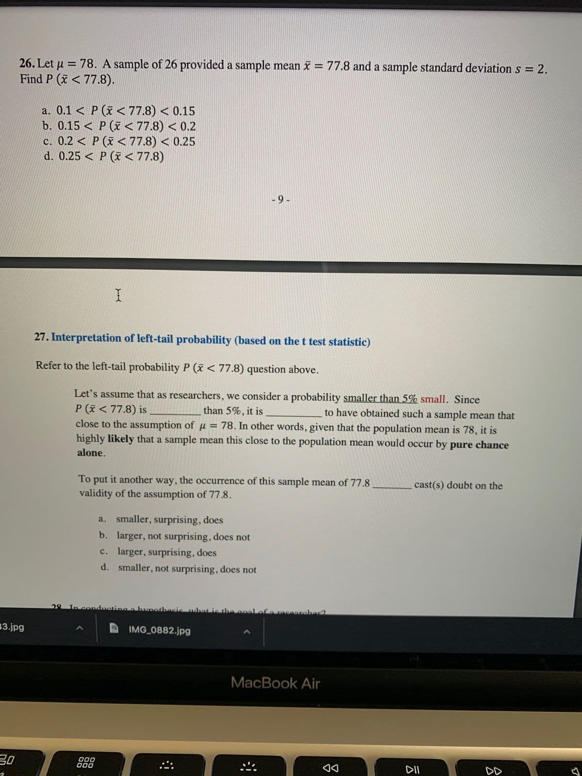 云
תוש
26. Let u = 78. A sample of 26 provided a sample mean i = 77.8 and a sample standard deviations = 2.
Find P (x < 77.8).
%3D
a. 0.1 < P (x < 77.8) < 0.15
b. 0.15 < P (x < 77.8) < 0.2
c. 0.2 < P (x < 77.8) < 0.25
d. 0.25 < P (x < 77.8)
6 -
27. Interpretation of left-tail probability (based on the t test statistic)
Refer to the left-tail probability P (x < 77.8) question above.
Let's assume that as researchers, we consider a probability smaller than 5% small. Since
P (x < 77.8) is
close to the assumption of u = 78. In other words, given that the population mean is 78, it is
highly likely that a sample mean this close to the population mean would occur by pure chance
than 5%, it is
to have obtained such a sample mean that
alone.
To put it another way, the occurrence of this sample mean of 77.8
cast(s) doubt on the
validity of the assumption of 77.8.
a.
smaller, surprising, does
b. larger, not surprising, does not
c. larger, surprising, does
d. smaller, not surprising, does not
80
In conducting a bunothecis
raceareher2
33.jpg
IMG 0882.jpg
MacBook Air
000
000
DD
