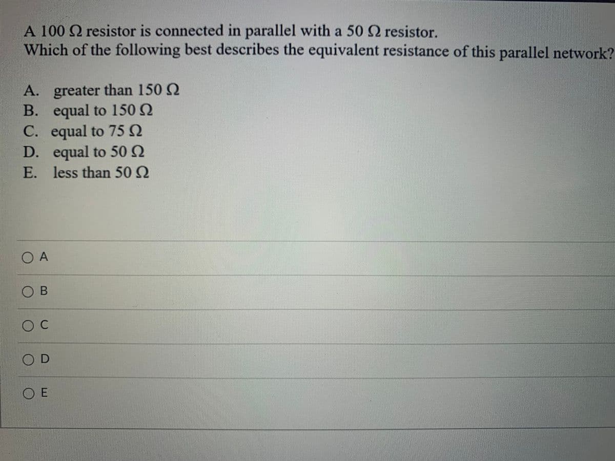 A 100 Q resistor is connected in parallel with a 50 2 resistor.
Which of the following best describes the equivalent resistance of this parallel network?
A. greater than 150 Q
B. equal to 150 Q
C. equal to 75 Q
D. equal to 50 Q
E. less than 50 2
O A
O B
OC
OD
O E
