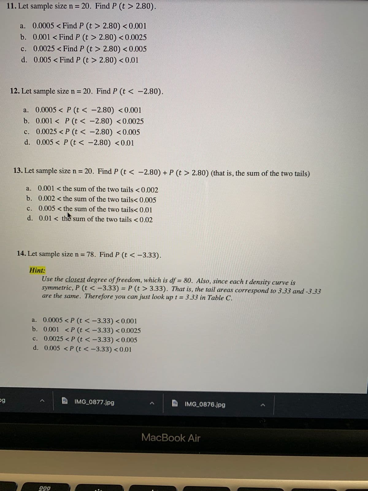 ### Statistical Probability Exercises

#### Exercise 11
- **Objective:** Let sample size \( n = 20 \). Find \( P(t > 2.80) \).
  - **Options:**
    a. \( 0.0005 < P(t > 2.80) < 0.001 \)
    b. \( 0.001 < P(t > 2.80) < 0.0025 \)
    c. \( 0.0025 < P(t > 2.80) < 0.005 \)
    d. \( 0.005 < P(t > 2.80) < 0.01 \)

#### Exercise 12
- **Objective:** Let sample size \( n = 20 \). Find \( P(t < -2.80) \).
  - **Options:**
    a. \( 0.0005 < P(t < -2.80) < 0.001 \)
    b. \( 0.001 < P(t < -2.80) < 0.0025 \)
    c. \( 0.0025 < P(t < -2.80) < 0.005 \)
    d. \( 0.005 < P(t < -2.80) < 0.01 \)

#### Exercise 13
- **Objective:** Let sample size \( n = 20 \). Find \( P(t < -2.80) + P(t > 2.80) \) (i.e., the sum of the two tails).
  - **Options:**
    a. \( 0.001 < \) sum of the two tails \( < 0.002 \)
    b. \( 0.002 < \) sum of the two tails \( < 0.005 \)
    c. \( 0.005 < \) sum of the two tails \( < 0.01 \)
    d. \( 0.01 < \) sum of the two tails \( < 0.02 \)

#### Exercise 14
- **Objective:** Let sample size \( n = 78 \). Find \( P(t < -3.33) \).

  **Hint:**
  Use the closest degree of freedom, which is \( df = 80 \). Also, since each \( t \) density curve is symmetric, \( P(t <