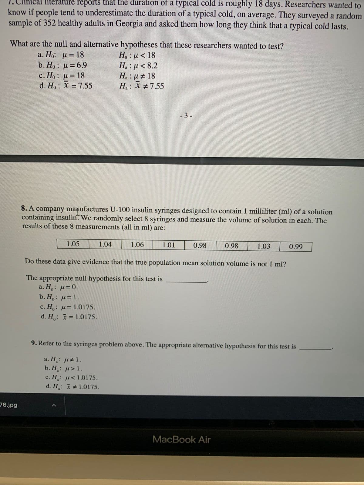 ical literature reports that the duration of a typical cold is roughly 18 days. Researchers wanted to
know if people tend to underestimate the duration of a typical cold, on average. They surveyed a random
sample of 352 healthy adults in Georgia and asked them how long they think that a typical cold lasts.
What are the null and alternative hypotheses that these researchers wanted to test?
H : u< 18
H. : µ< 8.2
H : p # 18
H: X +7.55
a. Ho: u = 18
b. Ho : u = 6.9
c. Ho : u = 18
d. Ho: X =7.55
-3-
8. A company manufactures U-100 insulin syringes designed to contain 1 milliliter (ml) of a solution
containing insulin. We randomly select 8 syringes and measure the volume of solution in each. The
results of these 8 measurements (all in ml) are:
1.05
1.04
1.01
0.98
1.03
90
Do these data give evidence that the true population mean solution volume is not 1 ml?
The appropriate null hypothesis for this test is
b. H,: µ=1.
c. H,: µ= 1.0175.
d. H,: = 1.0175.
9. Refer to the syringes problem above. The appropriate alternative hypothesis for this test is
a. H: µ#1.
b. H¸: µ>1.
c. H: µ<1.0175.
d. H: +1.0175.
76.jpg
MacBook Air
