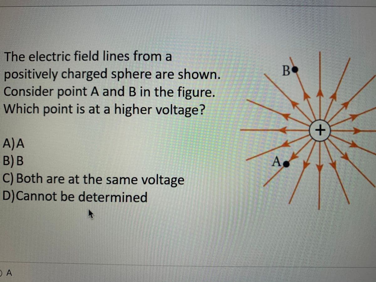 The electric field lines from a
BO
positively charged sphere are shown.
Consider point A and B in the figure.
Which point is at a higher voltage?
A)A
B) В
C) Both are at the same voltage
D)Cannot be determined
As
O A
+
