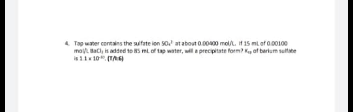 4. Tap water contains the sulfate ion 50 at about 0.00400 mol/L. If 15 mL of 0.00100
mol/L BaCl, is added to 85 mL of tap water, will a precipitate form? Kup of barium sulfate
is 1.1 x 10-¹0 (T/1:6)