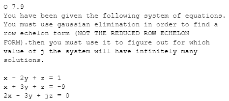 Q 7.9
You have been given the following system of equations.
You must use gaussian elimination in order to find a
row echelon form (NOT THE REDUCED ROW ECHELON
FORM) . then you must use it to figure out for which
value of j the system will have infinitely many
solutions.
2y + z = 1
x + 3y + z
= -9
2x
3y + jz = 0
-
