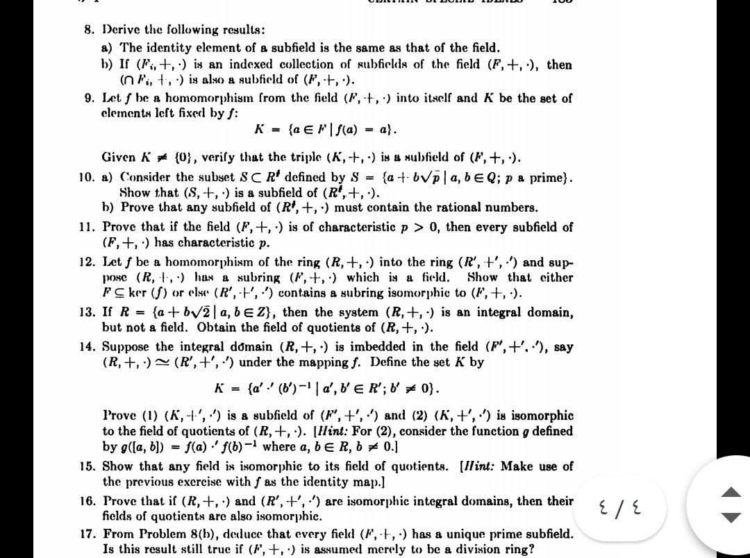 8. Derive the following results:
a) The identity element of a subfield is the same as that of the field.
b) If (F, +, ) is an indexed collection of subfields of the field (F,+, ), then
(n ., +,) is also a subfield of (F, +, ).
9. Let f be a homomorphism from the field (F, +, ) into itself and K be the set of
elements left fixed by f:
K = {a E F|S(a)
= a}.
Given K (0}, verify that the triple (K,+,) is a subfield of (F,+, ).
10. a) Consider the subset SCR' defined by S {a+ bVp|a, bEQ; pa prime}.
Show that (S, +, ) is a subfield of (R',+, ).
b) Prove that any subfield of (R', +, :) must contain the rational numbers.
11. Prove that if the field (F,+,) is of characteristic p > 0, then every subfield of
(F, +, ) has characteristic p.
12. Let f be a homomorphism of the ring (R, +,) into the ring (R', +', ) and sup-
pose (R, ,) has a subring (F,+,) which is a field.
FC ker (f) or else (R',-+', ) contains a subring isomorphic to (F,+, ).
Show that cither
13. If R = {a + bv2|a, bE Z}, then the system (R,+, ) is an integral domain,
but not a field. Obtain the field of quotients of (R,+, ).
14. Suppose the integral domain (R,+,) is imbedded in the field (F',+'. '), say
(R, +, ) (R',+', ') under the mapping f. Define the set K by
K = {a' ' (b')-1 | a', b' E R'; &' 0).
Prove (1) (K,+', ) is a subfield of (F, +', ) and (2) (K, +', ) is isomorphic
to the field of quotients of (R, +,). [Hint: For (2), consider the function g defined
by g(la, b]) = f(a) ' f(b)- where a, bE R, b 0.]
15. Show that any field is isomorphic to its field of quotients. [Hint: Make use of
the previous exercise with f as the identity map.]
16. Prove that if (R,+, ) and (R', +', ') are isomorphic integral domains, then their
fields of quotients are also isomorphic.
17. From Problem 8(h), deduce that every field (F, t,) has a unique prime subfield.
Is this result still true if (F,+,) is assumed merely to be a division ring?
