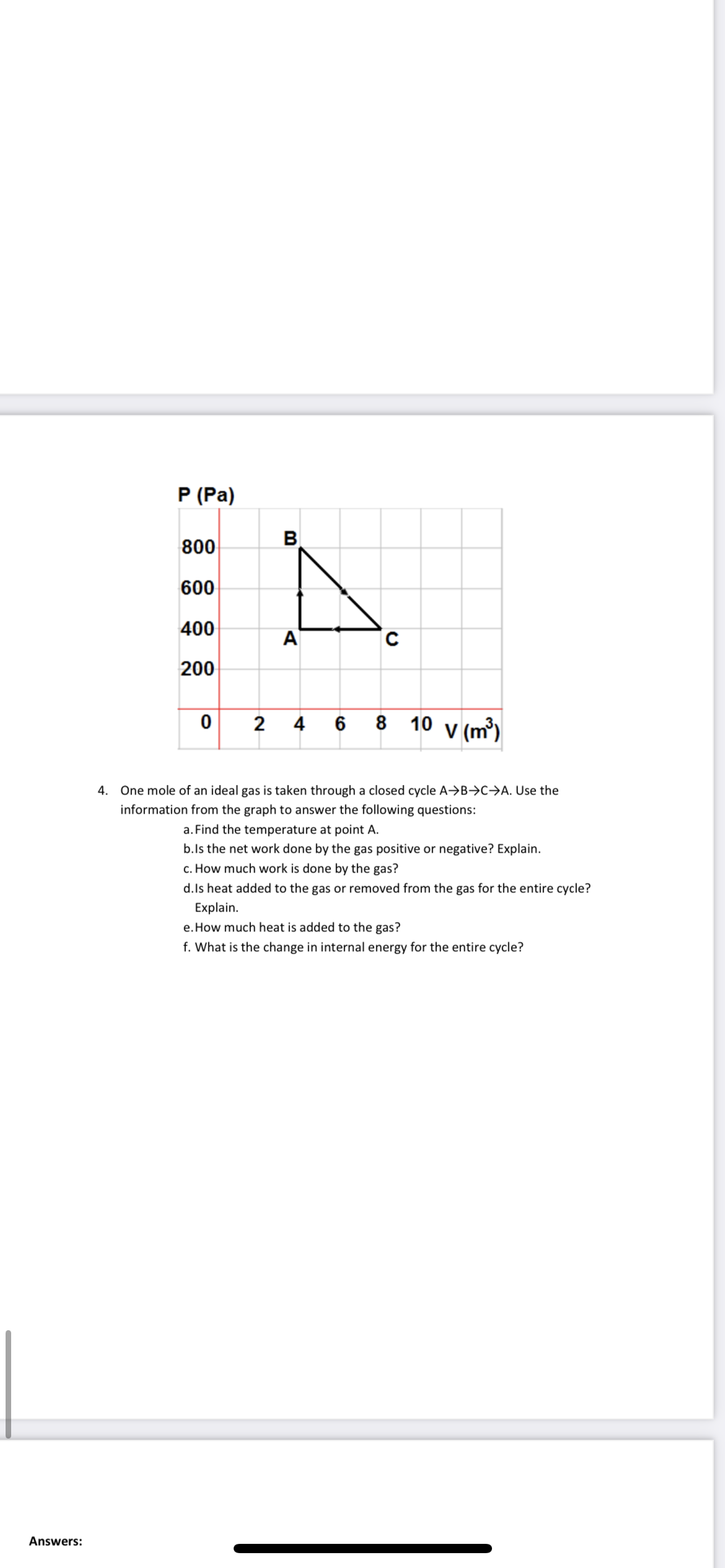 P (Pa)
800
B
600
400
A
C
200
0 2
8 10 v (m³)
4 6
4. One mole of an ideal gas is taken through a closed cycle A→B→C→A. Use the
information from the graph to answer the following questions:
a. Find the temperature at point A.
b.ls the net work done by the gas positive or negative? Explain.
c. How much work is done by the gas?
d.ls heat added to the gas or removed from the gas for the entire cycle?
Explain.
e. How much heat is added to the gas?
f. What is the change in internal energy for the entire cycle?
Answers:
